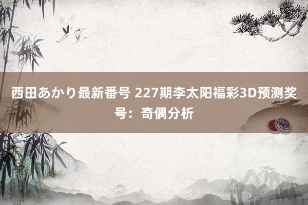 西田あかり最新番号 227期李太阳福彩3D预测奖号：奇偶分析