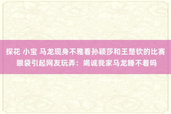 探花 小宝 马龙现身不雅看孙颖莎和王楚钦的比赛 眼袋引起网友玩弄：竭诚我家马龙睡不着吗