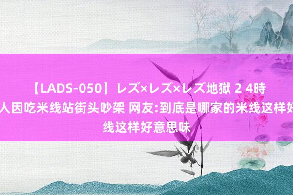 【LADS-050】レズ×レズ×レズ地獄 2 4時間 两男人因吃米线站街头吵架 网友:到底是哪家的米线这样好意思味