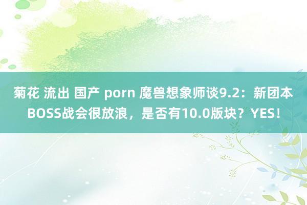 菊花 流出 国产 porn 魔兽想象师谈9.2：新团本BOSS战会很放浪，是否有10.0版块？YES！