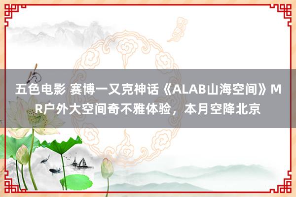 五色电影 赛博一又克神话《ALAB山海空间》MR户外大空间奇不雅体验，本月空降北京