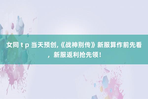 女同 t p 当天预创，《战神别传》新服算作前先看，新服返利抢先领！