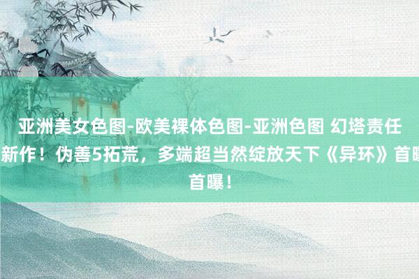 亚洲美女色图-欧美裸体色图-亚洲色图 幻塔责任室新作！伪善5拓荒，多端超当然绽放天下《异环》首曝！