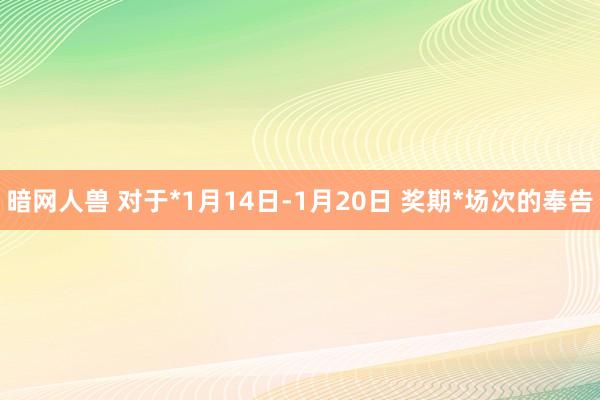 暗网人兽 对于*1月14日-1月20日 奖期*场次的奉告