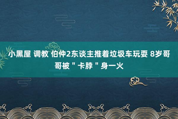 小黑屋 调教 伯仲2东谈主推着垃圾车玩耍 8岁哥哥被＂卡脖＂身一火