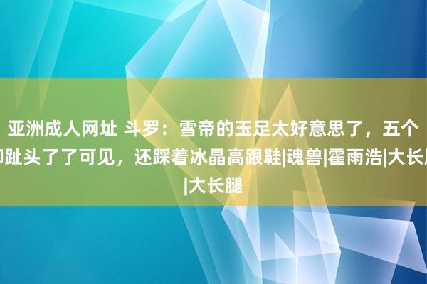 亚洲成人网址 斗罗：雪帝的玉足太好意思了，五个脚趾头了了可见，还踩着冰晶高跟鞋|魂兽|霍雨浩|大长腿