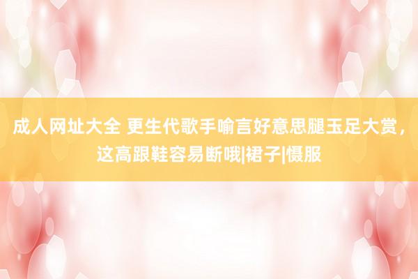 成人网址大全 更生代歌手喻言好意思腿玉足大赏，这高跟鞋容易断哦|裙子|慑服