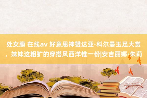 处女膜 在线av 好意思神赞达亚·科尔曼玉足大赏，妹妹这粗犷的穿搭风西洋惟一份|安吉丽娜·朱莉