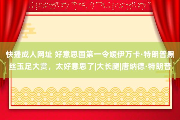 快播成人网址 好意思国第一令嫒伊万卡·特朗普黑丝玉足大赏，太好意思了|大长腿|唐纳德·特朗普