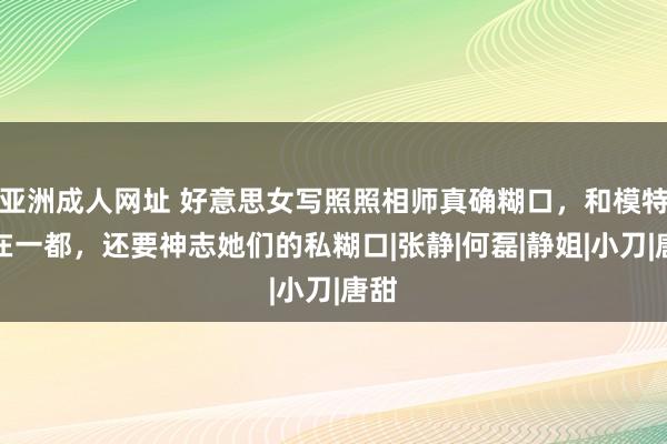 亚洲成人网址 好意思女写照照相师真确糊口，和模特住在一都，还要神志她们的私糊口|张静|何磊|静姐|小刀|唐甜