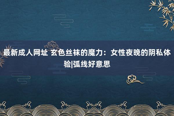 最新成人网址 玄色丝袜的魔力：女性夜晚的阴私体验|弧线好意思