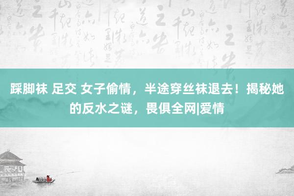 踩脚袜 足交 女子偷情，半途穿丝袜退去！揭秘她的反水之谜，畏俱全网|爱情