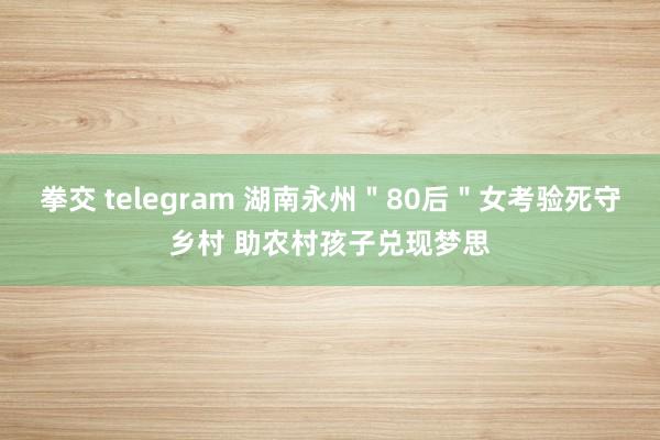 拳交 telegram 湖南永州＂80后＂女考验死守乡村 助农村孩子兑现梦思