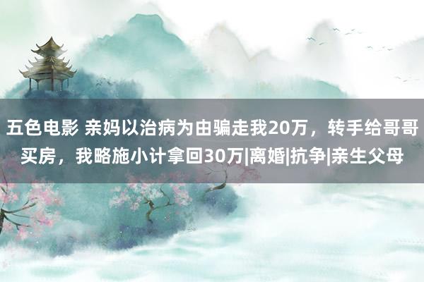 五色电影 亲妈以治病为由骗走我20万，转手给哥哥买房，我略施小计拿回30万|离婚|抗争|亲生父母