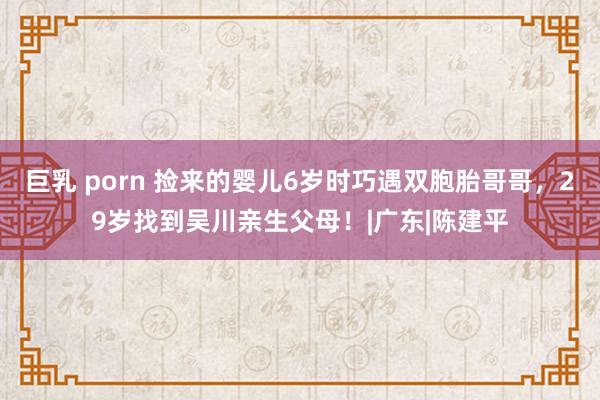 巨乳 porn 捡来的婴儿6岁时巧遇双胞胎哥哥，29岁找到吴川亲生父母！|广东|陈建平