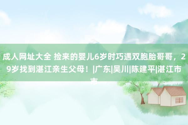 成人网址大全 捡来的婴儿6岁时巧遇双胞胎哥哥，29岁找到湛江亲生父母！|广东|吴川|陈建平|湛江市