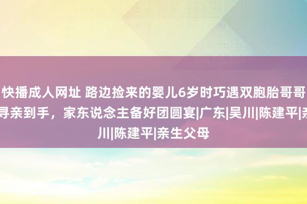 快播成人网址 路边捡来的婴儿6岁时巧遇双胞胎哥哥，29岁寻亲到手，家东说念主备好团圆宴|广东|吴川|陈建平|亲生父母