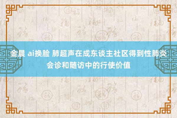 金晨 ai换脸 肺超声在成东谈主社区得到性肺炎会诊和随访中的行使价值