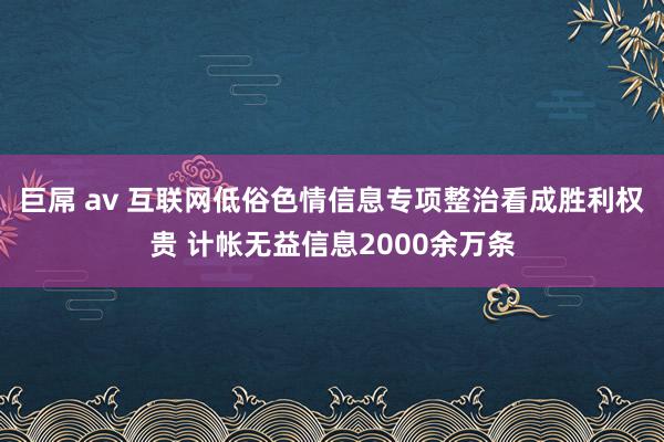 巨屌 av 互联网低俗色情信息专项整治看成胜利权贵 计帐无益信息2000余万条