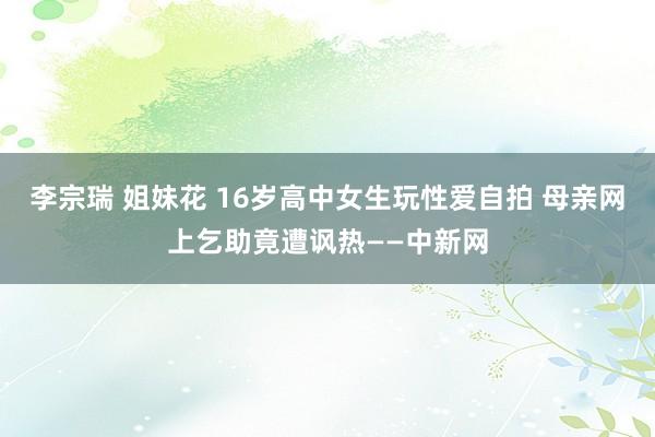 李宗瑞 姐妹花 16岁高中女生玩性爱自拍 母亲网上乞助竟遭讽热——中新网