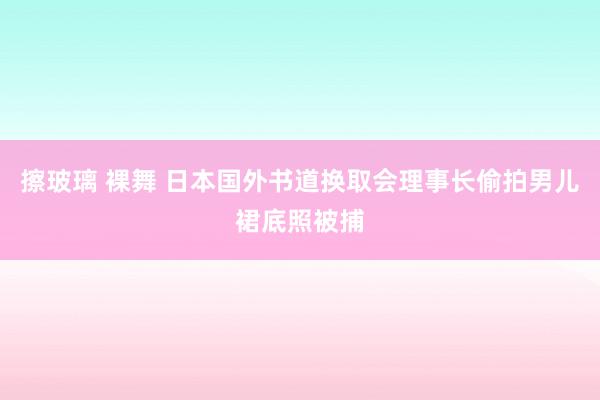 擦玻璃 裸舞 日本国外书道换取会理事长偷拍男儿裙底照被捕