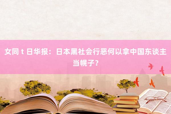 女同 t 日华报：日本黑社会行恶何以拿中国东谈主当幌子？